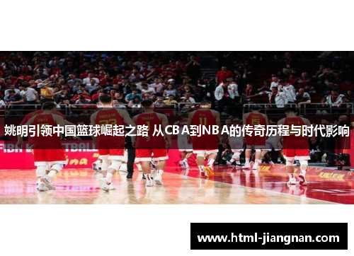 姚明引领中国篮球崛起之路 从CBA到NBA的传奇历程与时代影响